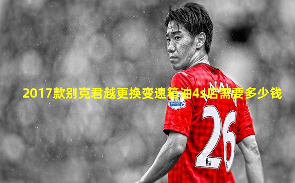 2017款别克君越更换变速箱油4s店需要多少钱