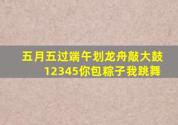 五月五过端午划龙舟敲大鼓12345你包粽子我跳舞