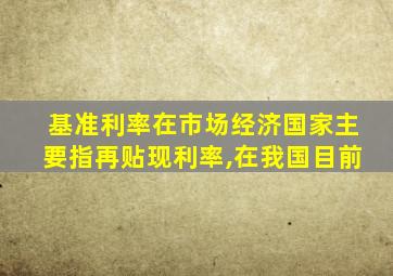 基准利率在市场经济国家主要指再贴现利率,在我国目前