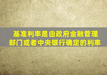 基准利率是由政府金融管理部门或者中央银行确定的利率