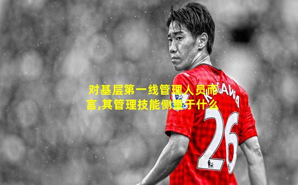 对基层第一线管理人员而言,其管理技能侧重于什么