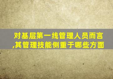 对基层第一线管理人员而言,其管理技能侧重于哪些方面