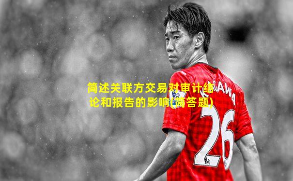 简述关联方交易对审计结论和报告的影响(简答题)