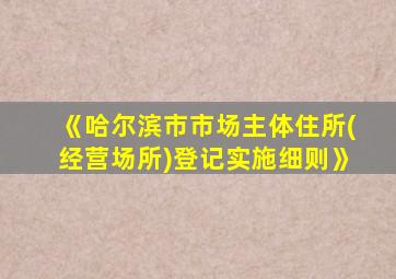 《哈尔滨市市场主体住所(经营场所)登记实施细则》