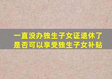 一直没办独生子女证退休了是否可以享受独生子女补贴