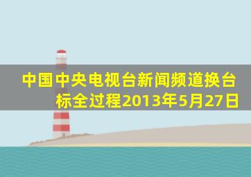 中国中央电视台新闻频道换台标全过程2013年5月27日