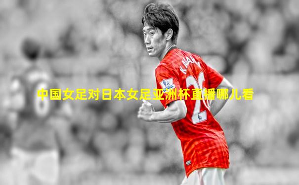 中国女足对日本女足亚洲杯直播哪儿看