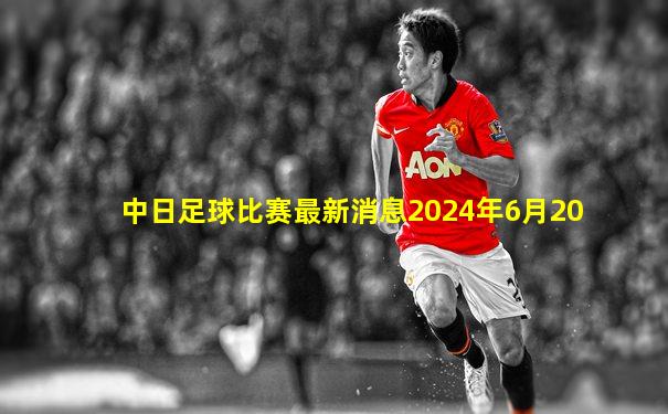 中日足球比赛最新消息2024年6月20