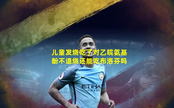 儿童发烧吃了对乙皖氨基酚不退烧还能吃布洛芬吗