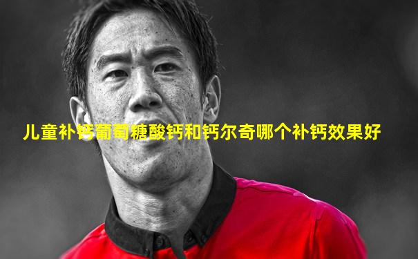 儿童补钙葡萄糖酸钙和钙尔奇哪个补钙效果好