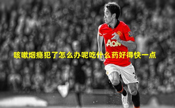 咳嗽烟瘾犯了怎么办呢吃什么药好得快一点