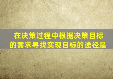 在决策过程中根据决策目标的需求寻找实现目标的途径是