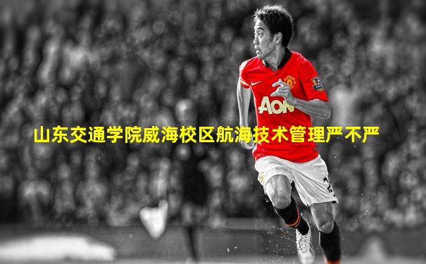山东交通学院威海校区航海技术管理严不严