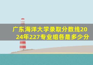 广东海洋大学录取分数线2024年227专业组各是多少分