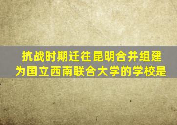 抗战时期迁往昆明合并组建为国立西南联合大学的学校是