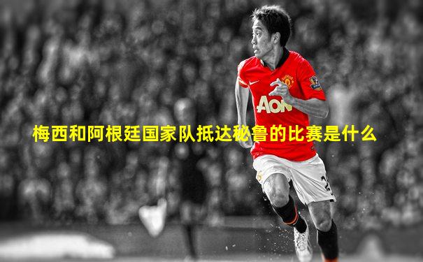 梅西和阿根廷国家队抵达秘鲁的比赛是什么