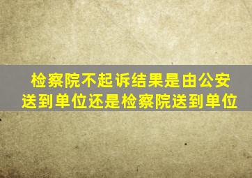 检察院不起诉结果是由公安送到单位还是检察院送到单位