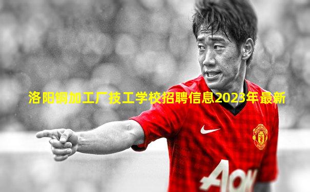 洛阳铜加工厂技工学校招聘信息2023年最新