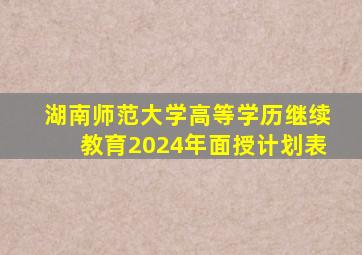 湖南师范大学高等学历继续教育2024年面授计划表