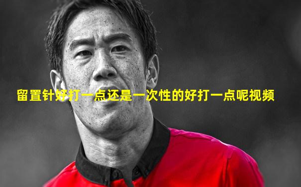 留置针好打一点还是一次性的好打一点呢视频