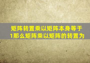 矩阵转置乘以矩阵本身等于1那么矩阵乘以矩阵的转置为