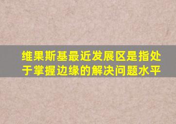 维果斯基最近发展区是指处于掌握边缘的解决问题水平