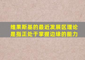维果斯基的最近发展区理论是指正处于掌握边缘的能力