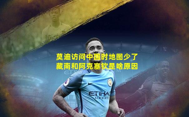 莫迪访问中国时地图少了藏南和阿克塞钦是啥原因