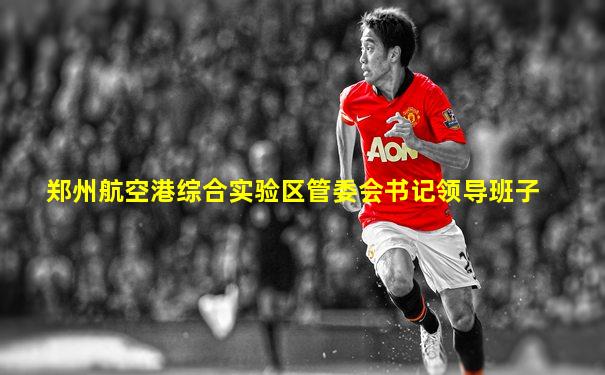 郑州航空港综合实验区管委会书记领导班子
