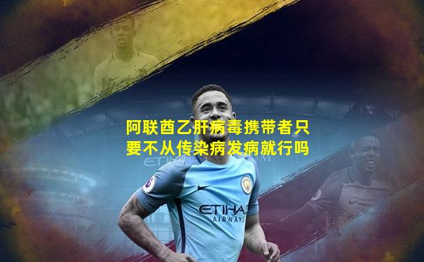 阿联酋乙肝病毒携带者只要不从传染病发病就行吗