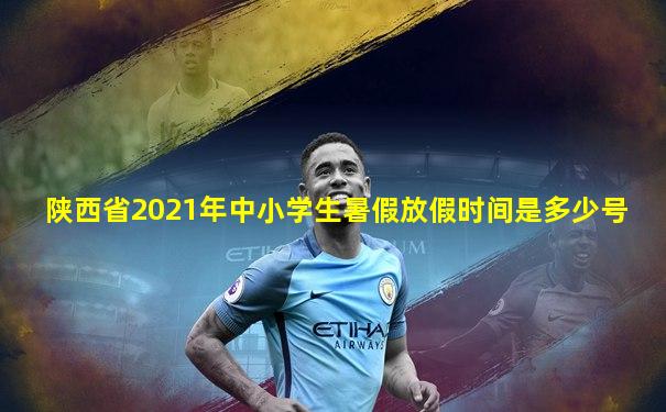 陕西省2021年中小学生暑假放假时间是多少号