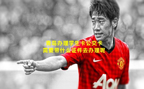 青岛办理学生卡公交卡需要带什么证件去办理呢
