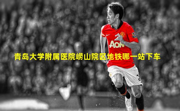 青岛大学附属医院崂山院区地铁哪一站下车